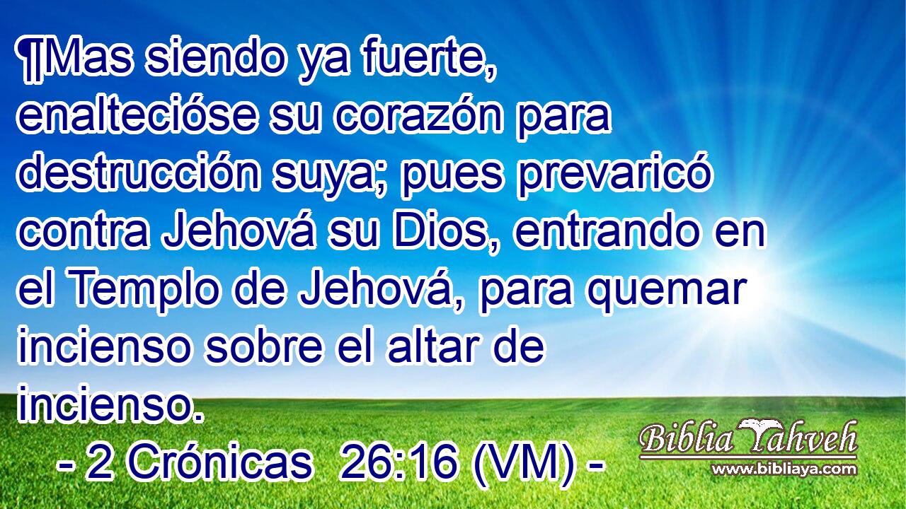  ¶Mas siendo ya fuerte, enaltecióse su corazón para destrucción suya; pues prevaricó contra Jehová su Dios, entrando en el Templo de Jehová, para quemar incienso sobre el altar de incienso. 