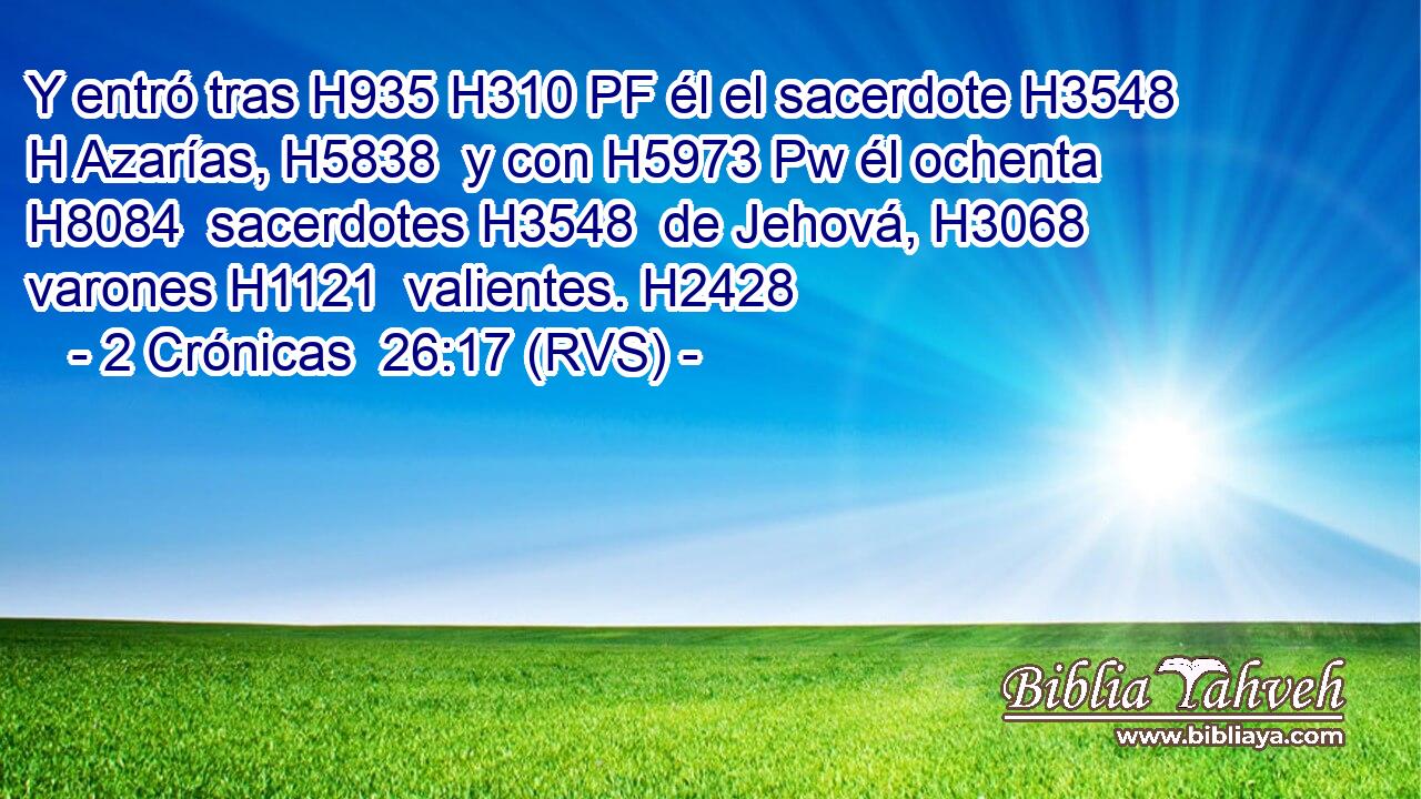 Y entró tras H935 H310 PF él el sacerdote H3548 H Azarías, H5838  y con H5973 Pw él ochenta H8084  sacerdotes H3548  de Jehová, H3068  varones H1121  valientes. H2428  