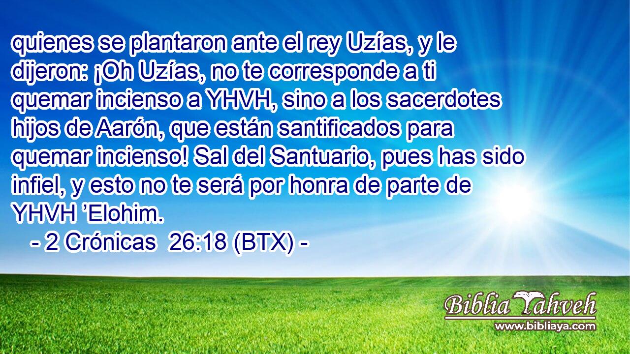 quienes se plantaron ante el rey Uzías, y le dijeron: ¡Oh Uzías, no te corresponde a ti quemar incienso a YHVH, sino a los sacerdotes hijos de Aarón, que están santificados para quemar incienso! Sal del Santuario, pues has sido infiel, y esto no te será por honra de parte de YHVH ’Elohim.