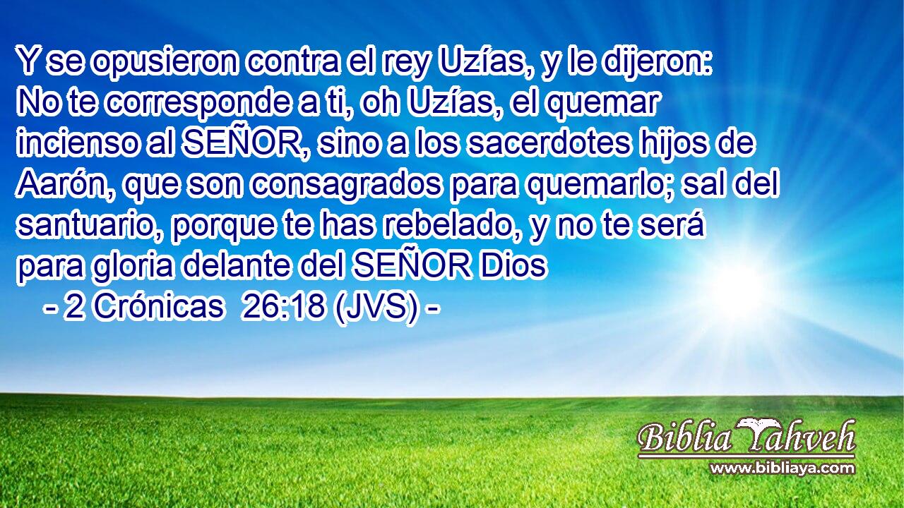 Y se opusieron contra el rey Uzías, y le dijeron: No te corresponde a ti, oh Uzías, el quemar incienso al SEÑOR, sino a los sacerdotes hijos de Aarón, que son consagrados para quemarlo; sal del santuario, porque te has rebelado, y no te será para gloria delante del SEÑOR Dios