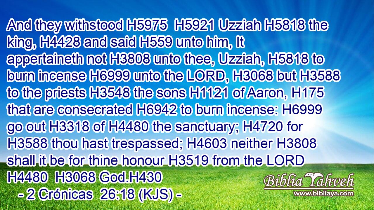 And they withstood H5975  H5921 Uzziah H5818 the king, H4428 and said H559 unto him, It appertaineth not H3808 unto thee, Uzziah, H5818 to burn incense H6999 unto the LORD, H3068 but H3588 to the priests H3548 the sons H1121 of Aaron, H175 that are consecrated H6942 to burn incense: H6999 go out H3318 of H4480 the sanctuary; H4720 for H3588 thou hast trespassed; H4603 neither H3808 shall it be for thine honour H3519 from the LORD H4480  H3068 God.H430