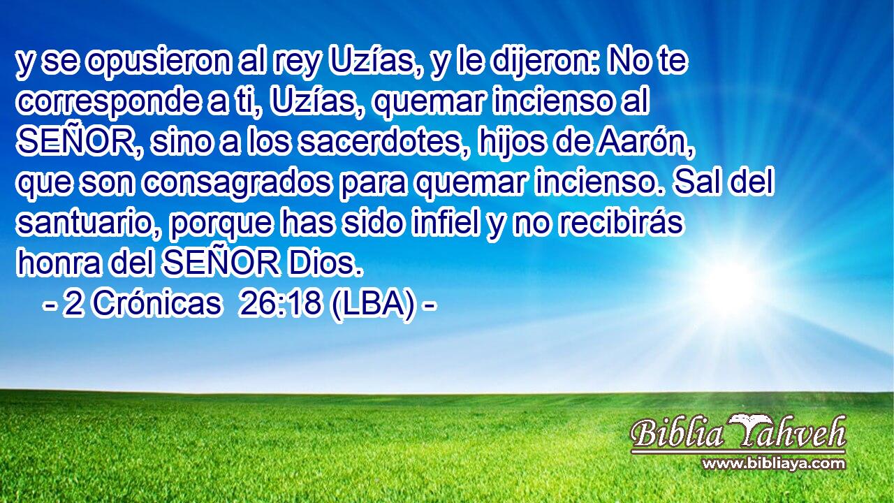y se opusieron al rey Uzías, y le dijeron: No te corresponde a ti, Uzías, quemar incienso al SEÑOR, sino a los sacerdotes, hijos de Aarón, que son consagrados para quemar incienso. Sal del santuario, porque has sido infiel y no recibirás honra del SEÑOR Dios.