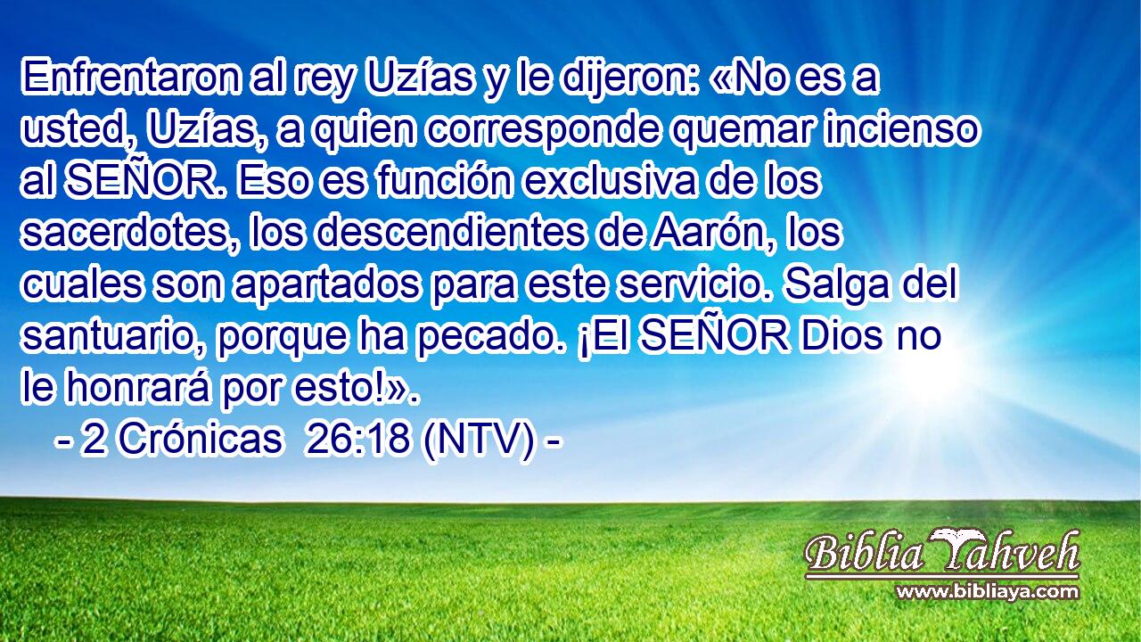 Enfrentaron al rey Uzías y le dijeron: «No es a usted, Uzías, a quien corresponde quemar incienso al SEÑOR. Eso es función exclusiva de los sacerdotes, los descendientes de Aarón, los cuales son apartados para este servicio. Salga del santuario, porque ha pecado. ¡El SEÑOR Dios no le honrará por esto!».