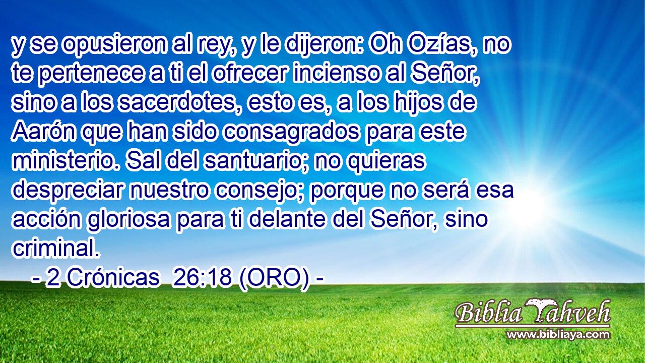  y se opusieron al rey, y le dijeron: Oh Ozías, no te pertenece a ti el ofrecer incienso al Señor, sino a los sacerdotes, esto es, a los hijos de Aarón que han sido consagrados para este ministerio. Sal del santuario; no quieras despreciar nuestro consejo; porque no será esa acción gloriosa para ti delante del Señor, sino criminal. 