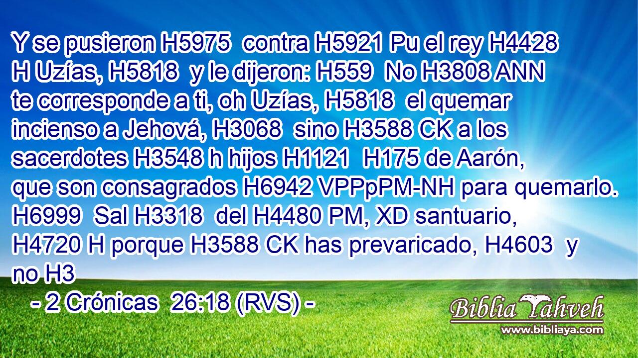 Y se pusieron H5975  contra H5921 Pu el rey H4428 H Uzías, H5818  y le dijeron: H559  No H3808 ANN te corresponde a ti, oh Uzías, H5818  el quemar incienso a Jehová, H3068  sino H3588 CK a los sacerdotes H3548 h hijos H1121  H175 de Aarón, que son consagrados H6942 VPPpPM-NH para quemarlo. H6999  Sal H3318  del H4480 PM, XD santuario, H4720 H porque H3588 CK has prevaricado, H4603  y no H3