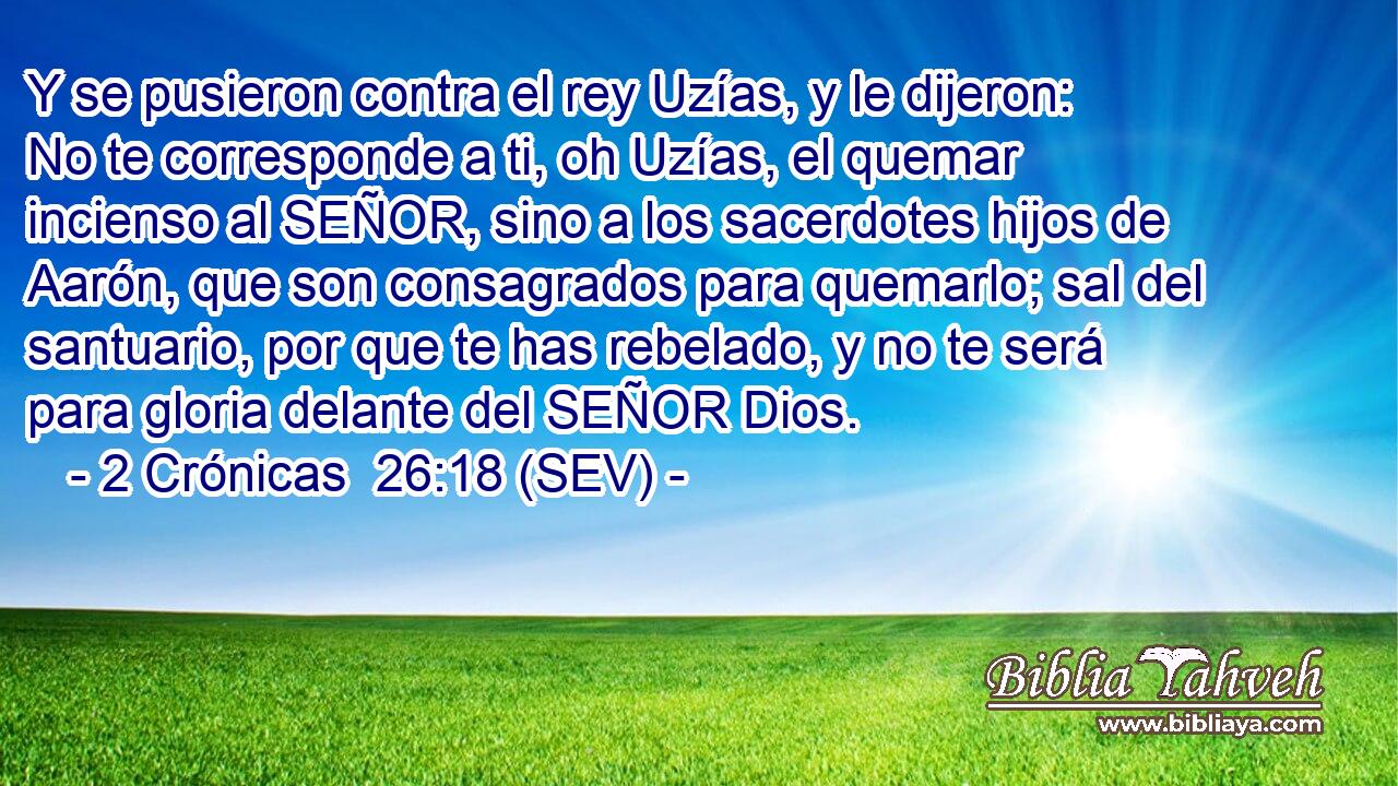Y se pusieron contra el rey Uzías, y le dijeron: No te corresponde a ti, oh Uzías, el quemar incienso al SEÑOR, sino a los sacerdotes hijos de Aarón, que son consagrados para quemarlo; sal del santuario, por que te has rebelado, y no te será para gloria delante del SEÑOR Dios.