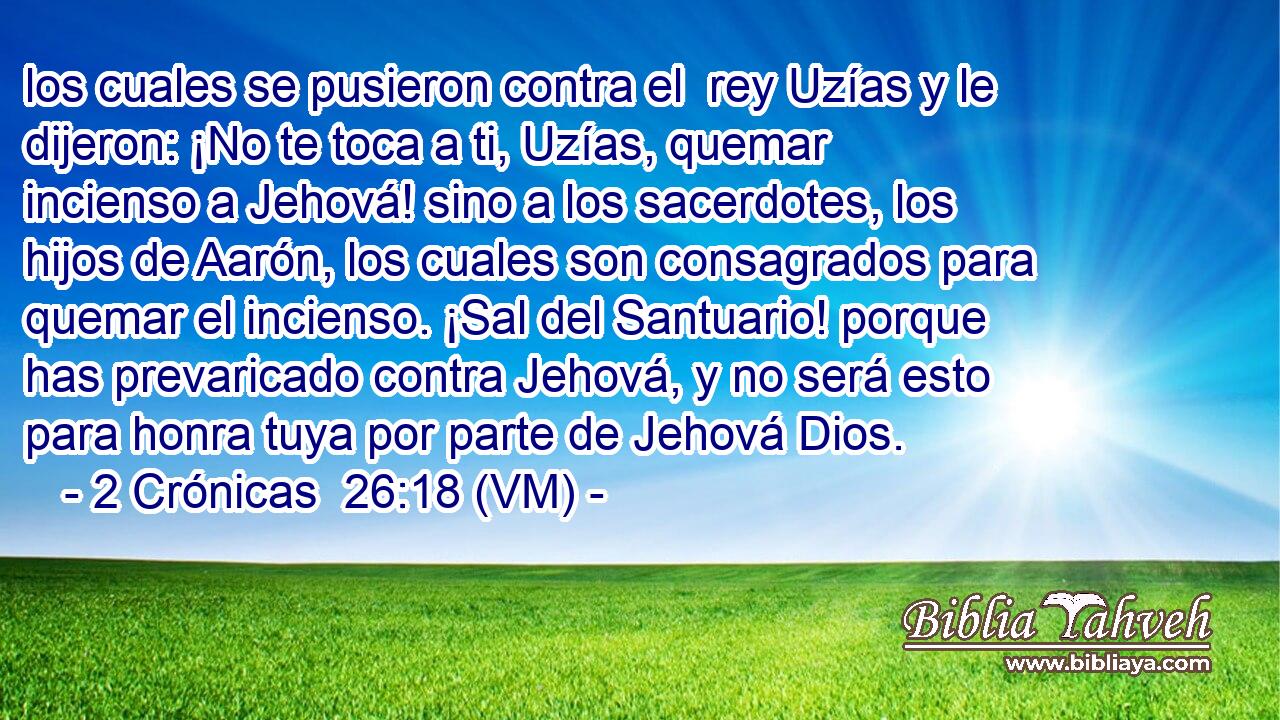  los cuales se pusieron contra el  rey Uzías y le dijeron: ¡No te toca a ti, Uzías, quemar incienso a Jehová! sino a los sacerdotes, los hijos de Aarón, los cuales son consagrados para quemar el incienso. ¡Sal del Santuario! porque has prevaricado contra Jehová, y no será esto para honra tuya por parte de Jehová Dios. 
