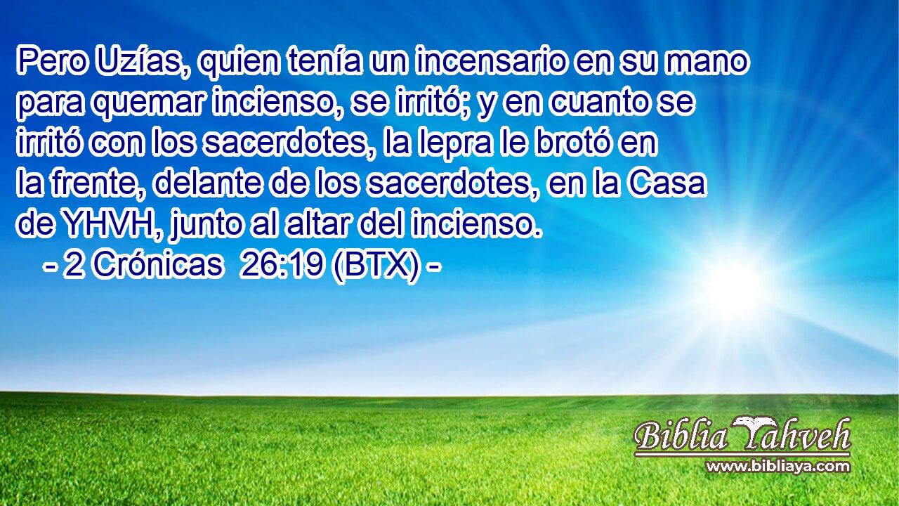 Pero Uzías, quien tenía un incensario en su mano para quemar incienso, se irritó; y en cuanto se irritó con los sacerdotes, la lepra le brotó en la frente, delante de los sacerdotes, en la Casa de YHVH, junto al altar del incienso.