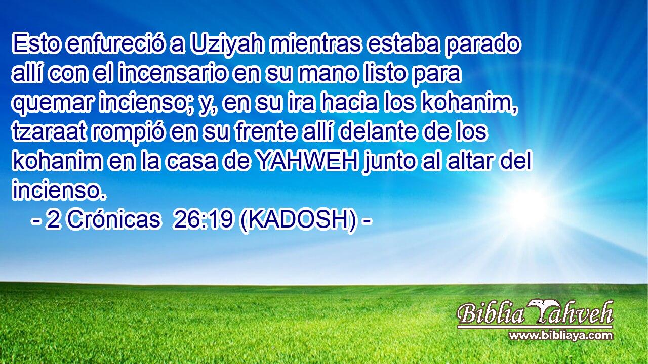 Esto enfureció a Uziyah mientras estaba parado allí con el incensario en su mano listo para quemar incienso; y, en su ira hacia los kohanim, tzaraat rompió en su frente allí delante de los kohanim en la casa de YAHWEH junto al altar del incienso. 