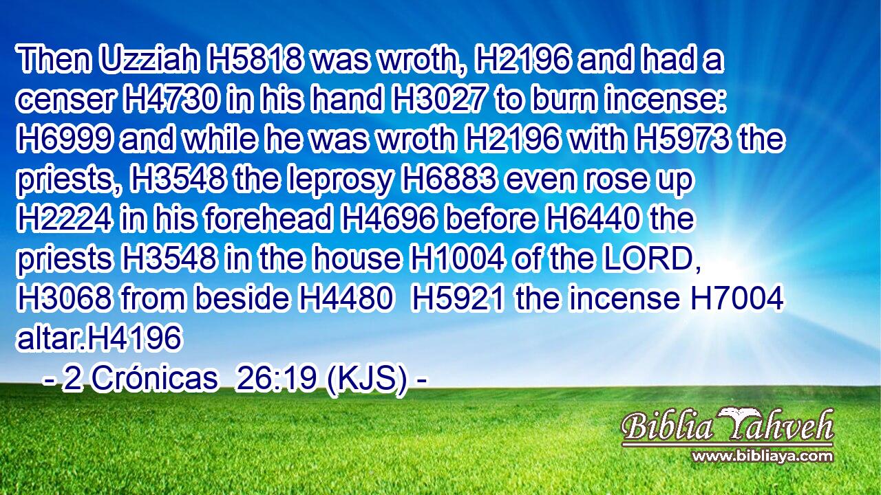 Then Uzziah H5818 was wroth, H2196 and had a censer H4730 in his hand H3027 to burn incense: H6999 and while he was wroth H2196 with H5973 the priests, H3548 the leprosy H6883 even rose up H2224 in his forehead H4696 before H6440 the priests H3548 in the house H1004 of the LORD, H3068 from beside H4480  H5921 the incense H7004 altar.H4196