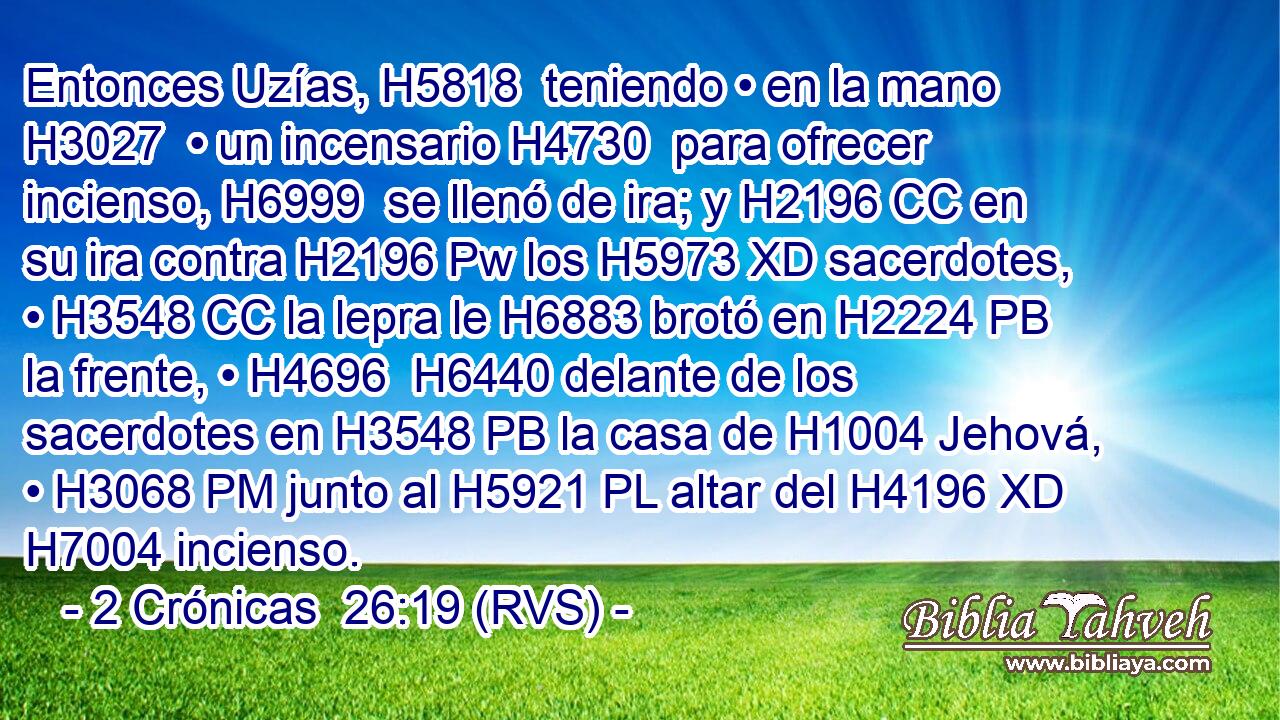 Entonces Uzías, H5818  teniendo • en la mano H3027  • un incensario H4730  para ofrecer incienso, H6999  se llenó de ira; y H2196 CC en su ira contra H2196 Pw los H5973 XD sacerdotes, • H3548 CC la lepra le H6883 brotó en H2224 PB la frente, • H4696  H6440 delante de los sacerdotes en H3548 PB la casa de H1004 Jehová, • H3068 PM junto al H5921 PL altar del H4196 XD H7004 incienso. 