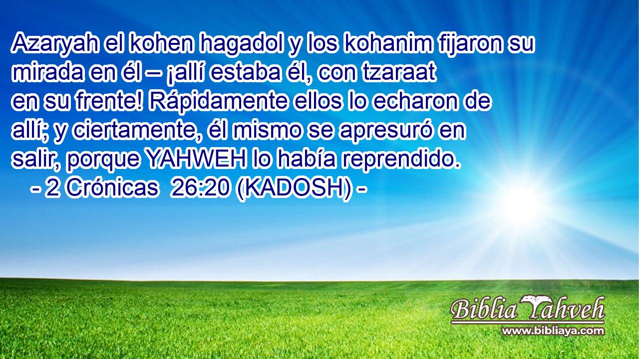  Azaryah el kohen hagadol y los kohanim fijaron su mirada en él – ¡allí estaba él, con tzaraat en su frente! Rápidamente ellos lo echaron de allí; y ciertamente, él mismo se apresuró en salir, porque YAHWEH lo había reprendido. 