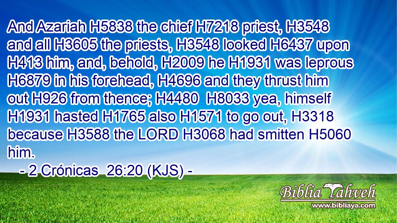 And Azariah H5838 the chief H7218 priest, H3548 and all H3605 the priests, H3548 looked H6437 upon H413 him, and, behold, H2009 he H1931 was leprous H6879 in his forehead, H4696 and they thrust him out H926 from thence; H4480  H8033 yea, himself H1931 hasted H1765 also H1571 to go out, H3318 because H3588 the LORD H3068 had smitten H5060 him.