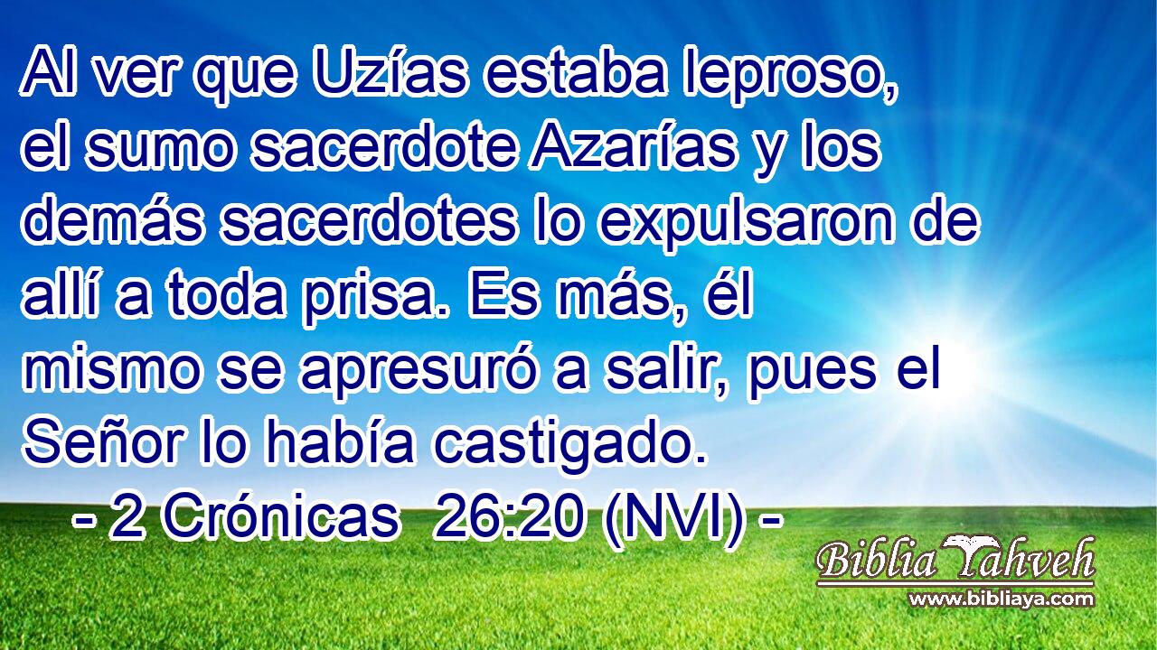  Al ver que Uzías estaba leproso, el sumo sacerdote Azarías y los demás sacerdotes lo expulsaron de allí a toda prisa. Es más, él mismo se apresuró a salir, pues el Señor lo había castigado. 
