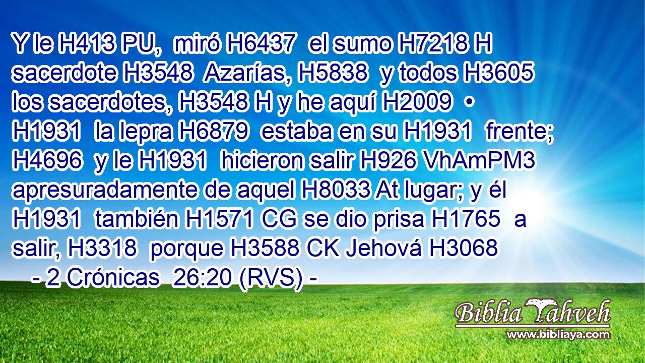 Y le H413 PU,  miró H6437  el sumo H7218 H sacerdote H3548  Azarías, H5838  y todos H3605  los sacerdotes, H3548 H y he aquí H2009  • H1931  la lepra H6879  estaba en su H1931  frente; H4696  y le H1931  hicieron salir H926 VhAmPM3 apresuradamente de aquel H8033 At lugar; y él H1931  también H1571 CG se dio prisa H1765  a salir, H3318  porque H3588 CK Jehová H3068 