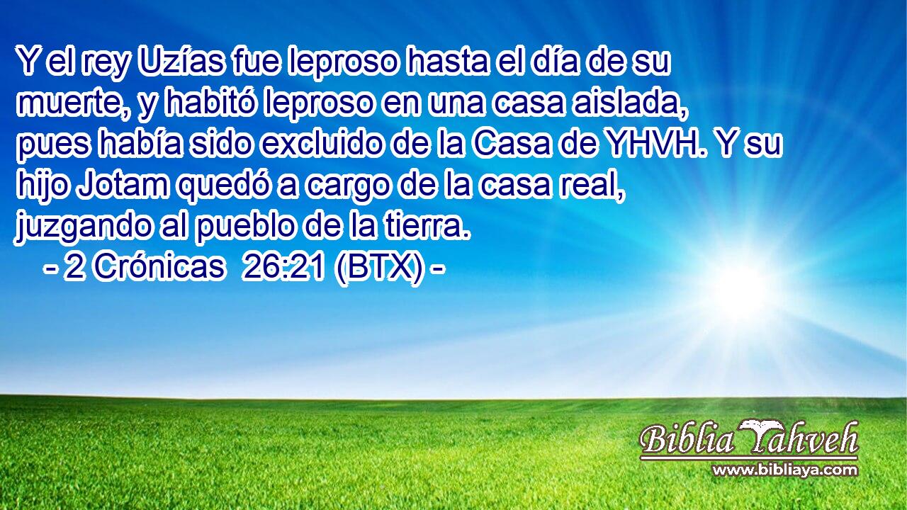 Y el rey Uzías fue leproso hasta el día de su muerte, y habitó leproso en una casa aislada, pues había sido excluido de la Casa de YHVH. Y su hijo Jotam quedó a cargo de la casa real, juzgando al pueblo de la tierra.