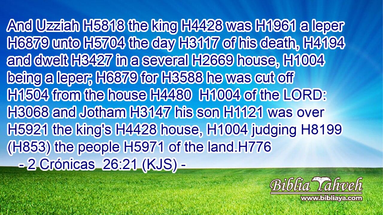 And Uzziah H5818 the king H4428 was H1961 a leper H6879 unto H5704 the day H3117 of his death, H4194 and dwelt H3427 in a several H2669 house, H1004 being a leper; H6879 for H3588 he was cut off H1504 from the house H4480  H1004 of the LORD: H3068 and Jotham H3147 his son H1121 was over H5921 the king's H4428 house, H1004 judging H8199 (H853) the people H5971 of the land.H776