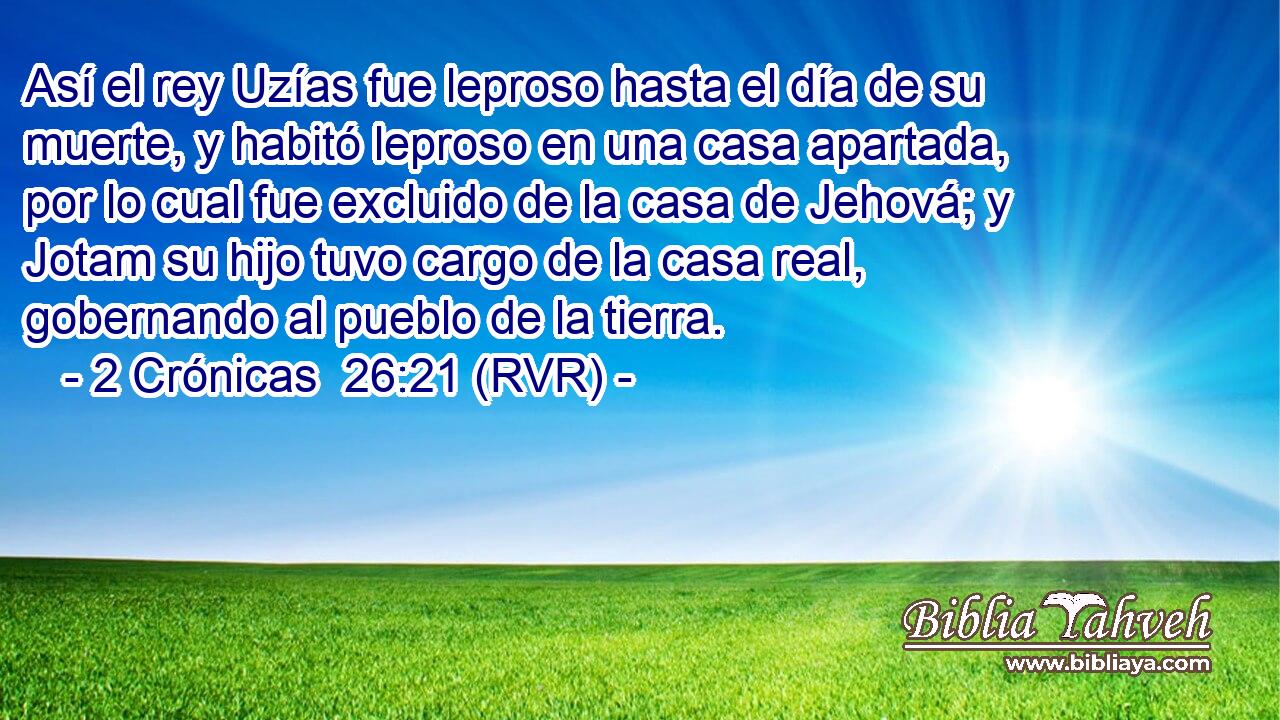 Así el rey Uzías fue leproso hasta el día de su muerte, y habitó leproso en una casa apartada, por lo cual fue excluido de la casa de Jehová; y Jotam su hijo tuvo cargo de la casa real, gobernando al pueblo de la tierra.