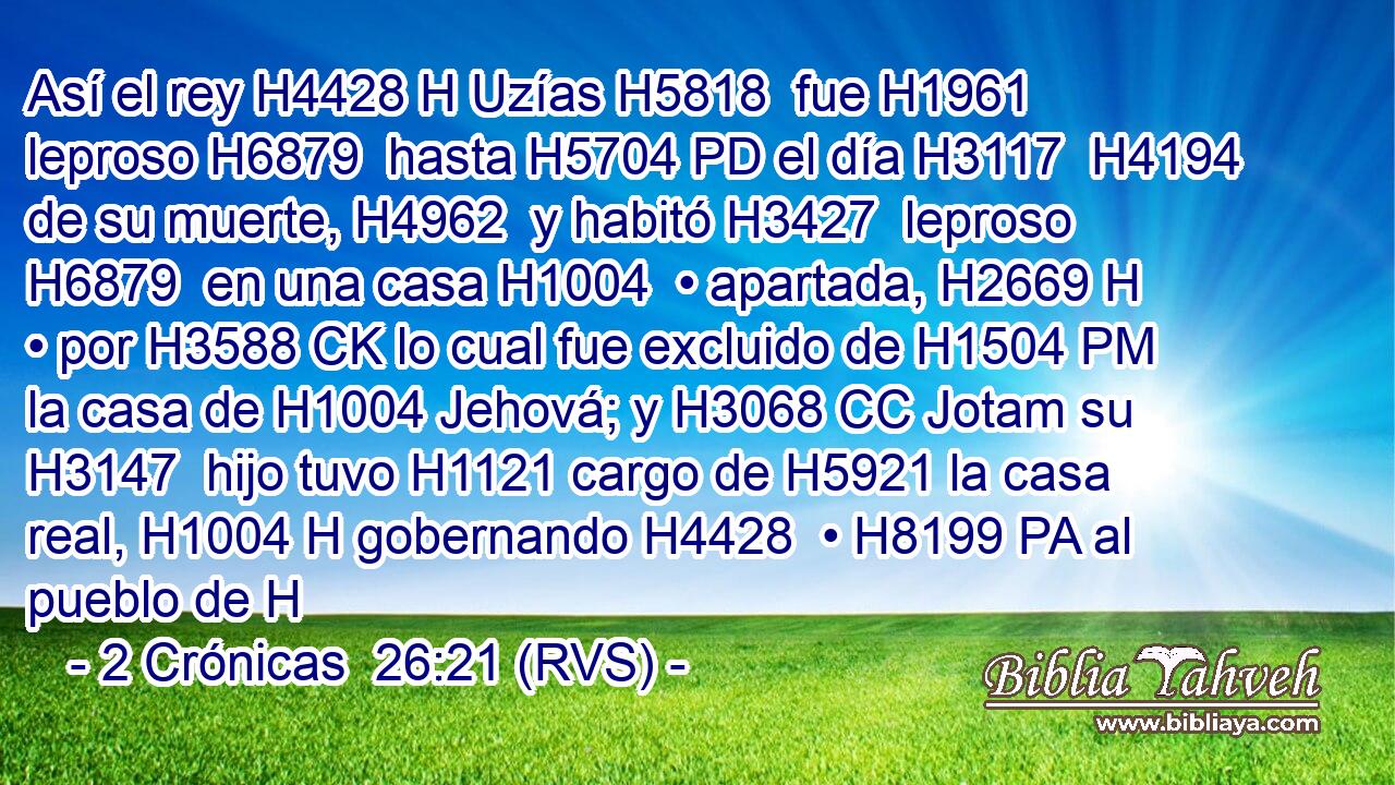 Así el rey H4428 H Uzías H5818  fue H1961  leproso H6879  hasta H5704 PD el día H3117  H4194 de su muerte, H4962  y habitó H3427  leproso H6879  en una casa H1004  • apartada, H2669 H • por H3588 CK lo cual fue excluido de H1504 PM la casa de H1004 Jehová; y H3068 CC Jotam su H3147  hijo tuvo H1121 cargo de H5921 la casa real, H1004 H gobernando H4428  • H8199 PA al pueblo de H