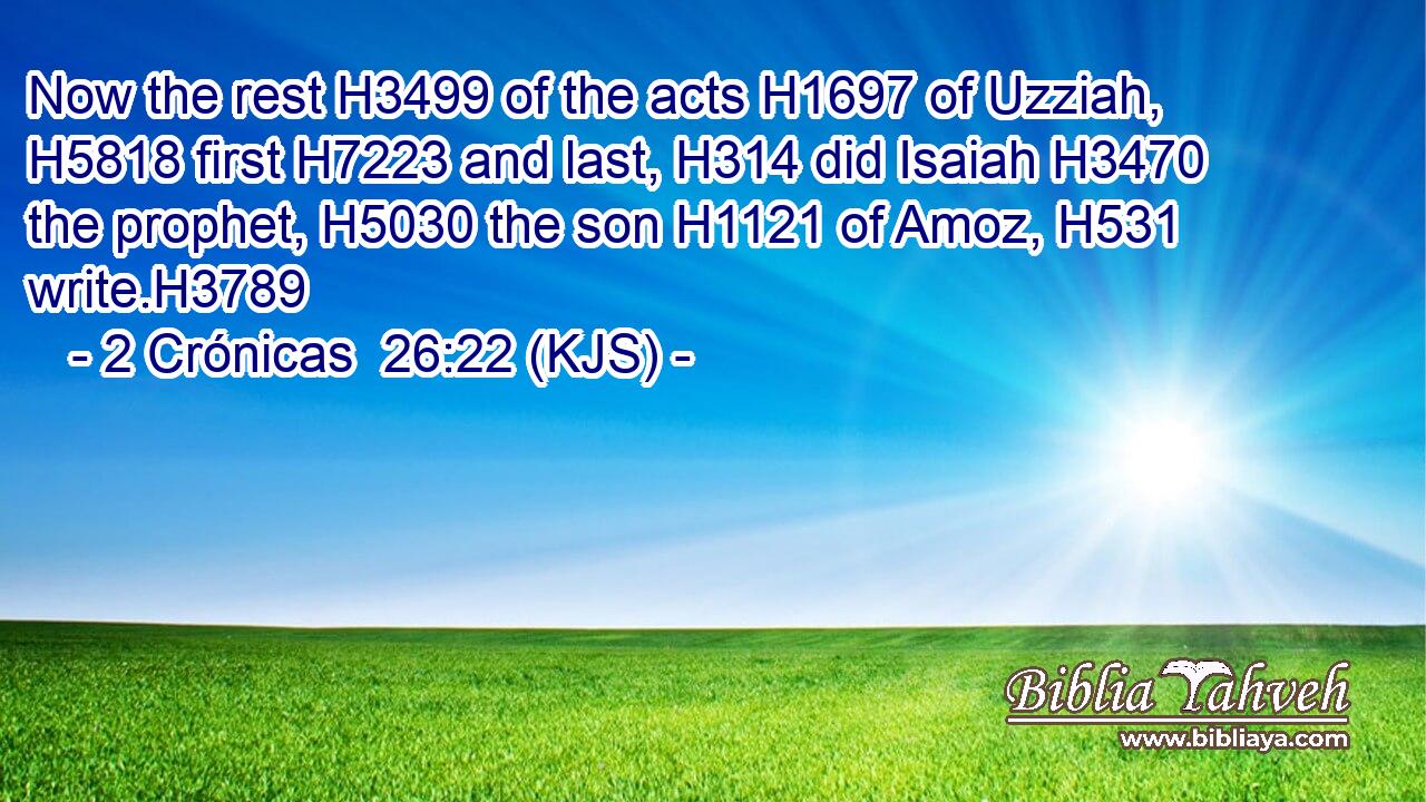 Now the rest H3499 of the acts H1697 of Uzziah, H5818 first H7223 and last, H314 did Isaiah H3470 the prophet, H5030 the son H1121 of Amoz, H531 write.H3789