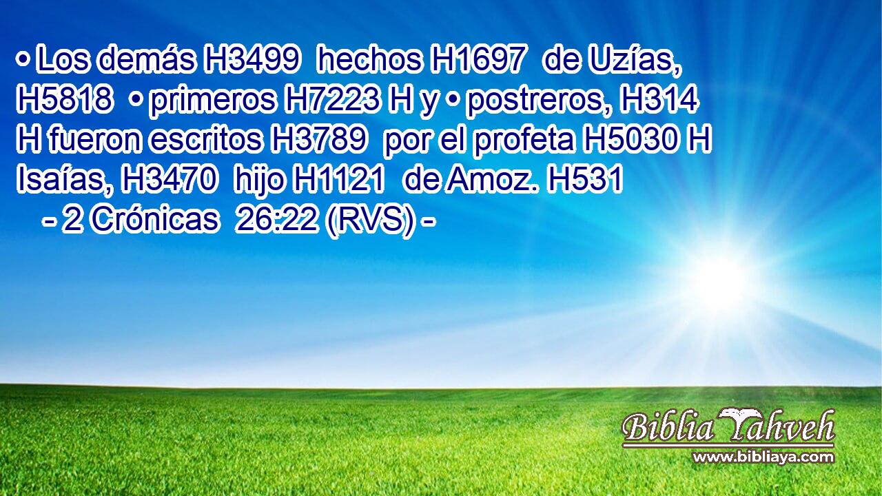 • Los demás H3499  hechos H1697  de Uzías, H5818  • primeros H7223 H y • postreros, H314 H fueron escritos H3789  por el profeta H5030 H Isaías, H3470  hijo H1121  de Amoz. H531  