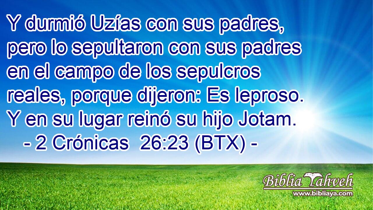 Y durmió Uzías con sus padres, pero lo sepultaron con sus padres en el campo de los sepulcros reales, porque dijeron: Es leproso. Y en su lugar reinó su hijo Jotam.