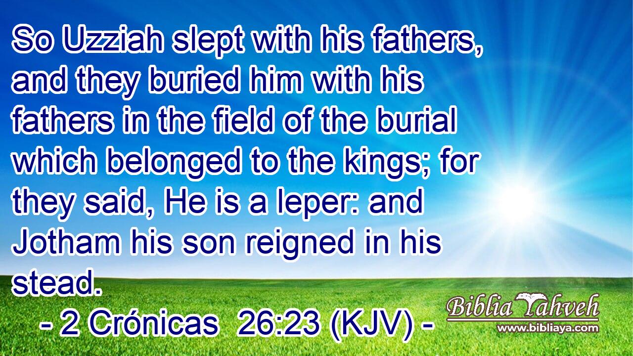 So Uzziah slept with his fathers, and they buried him with his fathers in the field of the burial which belonged to the kings; for they said, He is a leper: and Jotham his son reigned in his stead.