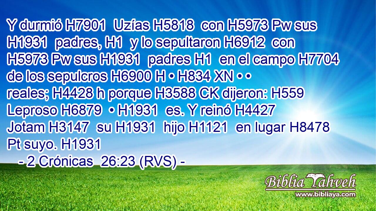 Y durmió H7901  Uzías H5818  con H5973 Pw sus H1931  padres, H1  y lo sepultaron H6912  con H5973 Pw sus H1931  padres H1  en el campo H7704  de los sepulcros H6900 H • H834 XN • • reales; H4428 h porque H3588 CK dijeron: H559  Leproso H6879  • H1931  es. Y reinó H4427  Jotam H3147  su H1931  hijo H1121  en lugar H8478 Pt suyo. H1931  