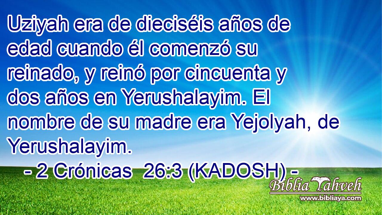  Uziyah era de dieciséis años de edad cuando él comenzó su reinado, y reinó por cincuenta y dos años en Yerushalayim. El nombre de su madre era Yejolyah, de Yerushalayim. 