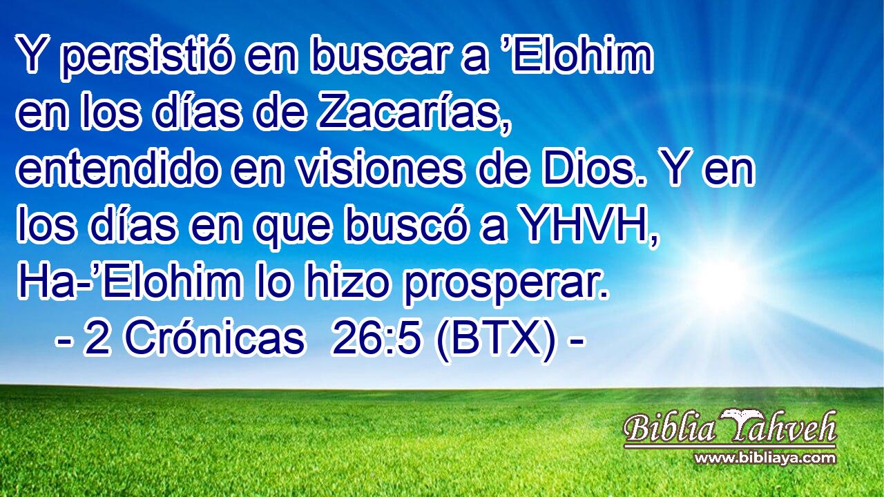 Y persistió en buscar a ’Elohim en los días de Zacarías, entendido en visiones de Dios. Y en los días en que buscó a YHVH, Ha-’Elohim lo hizo prosperar.