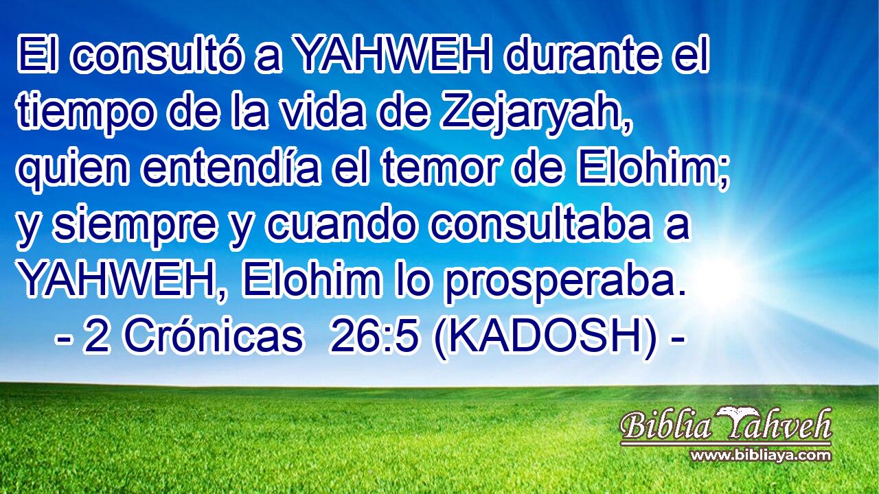  El consultó a YAHWEH durante el tiempo de la vida de Zejaryah, quien entendía el temor de Elohim; y siempre y cuando consultaba a YAHWEH, Elohim lo prosperaba. 