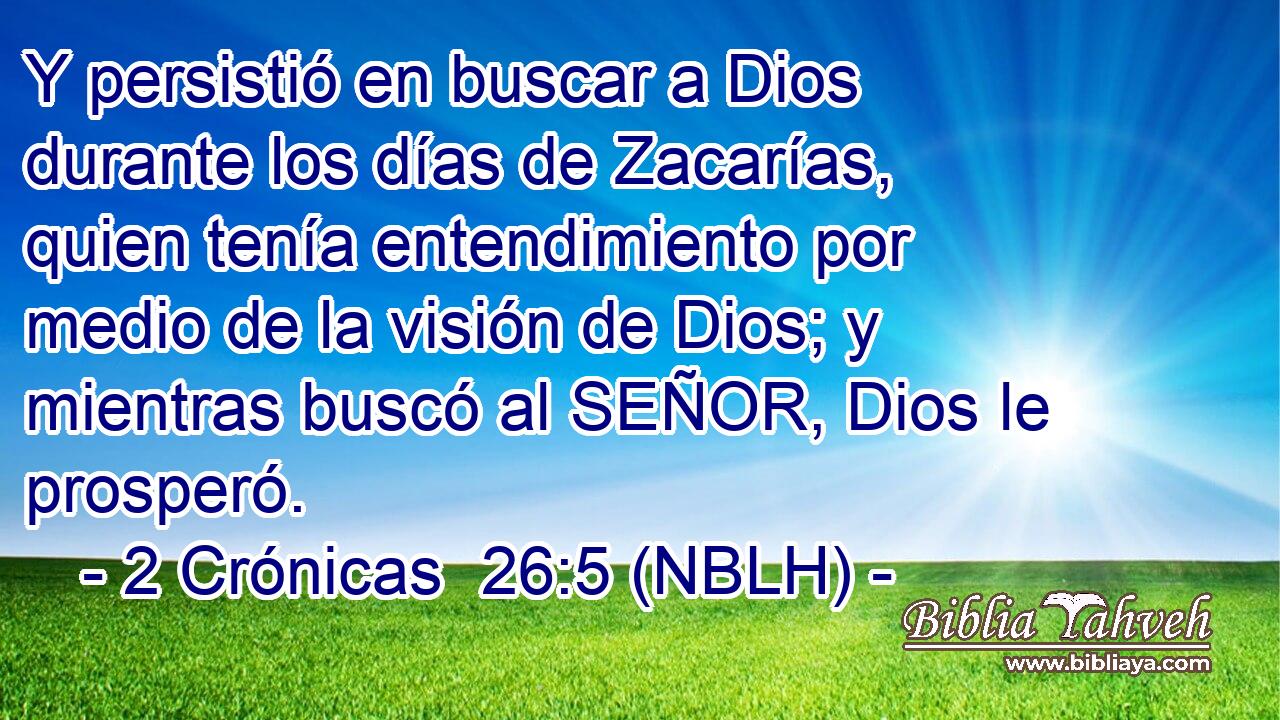  Y persistió en buscar a Dios durante los días de Zacarías, quien tenía entendimiento por medio de la visión de Dios; y mientras buscó al SEÑOR, Dios le prosperó. 