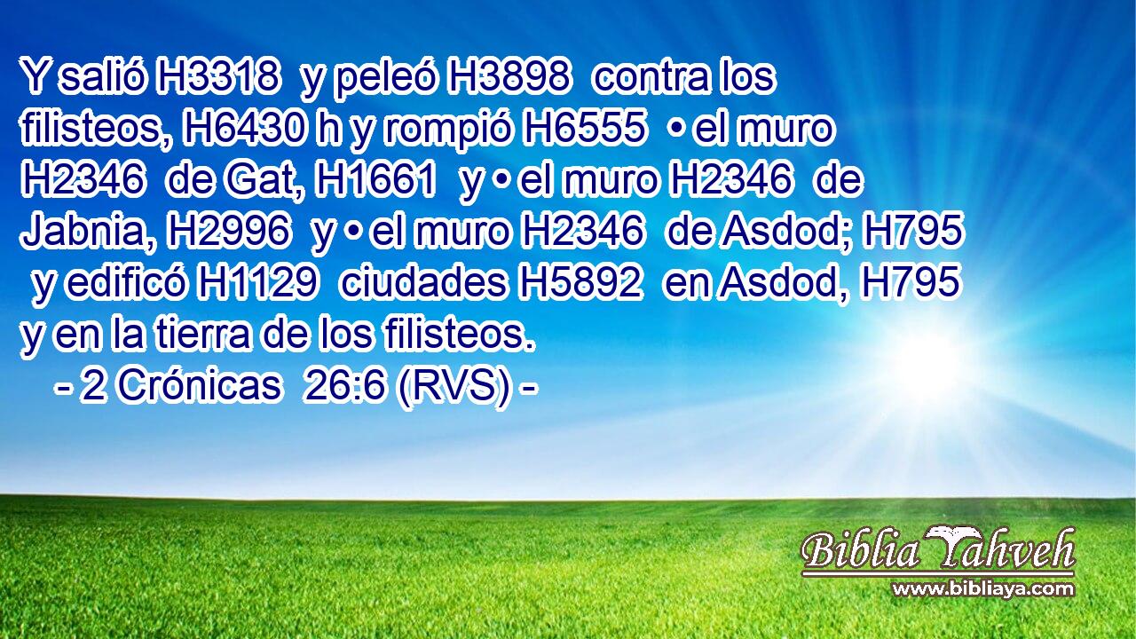 Y salió H3318  y peleó H3898  contra los filisteos, H6430 h y rompió H6555  • el muro H2346  de Gat, H1661  y • el muro H2346  de Jabnia, H2996  y • el muro H2346  de Asdod; H795  y edificó H1129  ciudades H5892  en Asdod, H795  y en la tierra de los filisteos. 