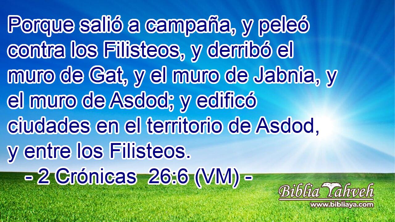  Porque salió a campaña, y peleó contra los Filisteos, y derribó el muro de Gat, y el muro de Jabnia, y el muro de Asdod; y edificó ciudades en el territorio de Asdod, y entre los Filisteos. 