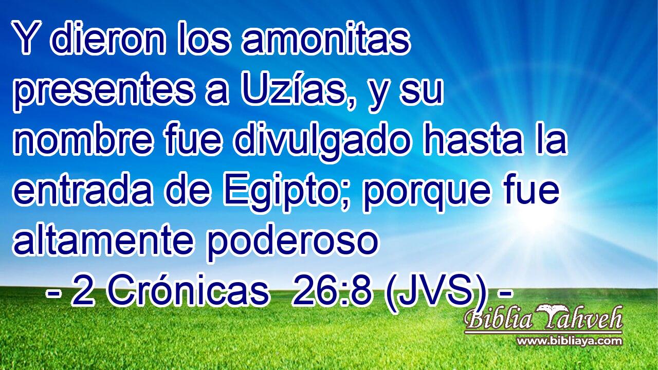 Y dieron los amonitas presentes a Uzías, y su nombre fue divulgado hasta la entrada de Egipto; porque fue altamente poderoso