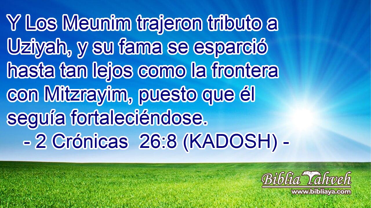  Y Los Meunim trajeron tributo a Uziyah, y su fama se esparció hasta tan lejos como la frontera con Mitzrayim, puesto que él seguía fortaleciéndose. 