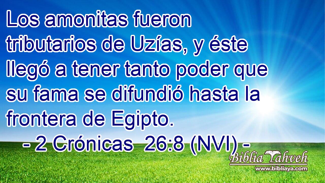  Los amonitas fueron tributarios de Uzías, y éste llegó a tener tanto poder que su fama se difundió hasta la frontera de Egipto. 