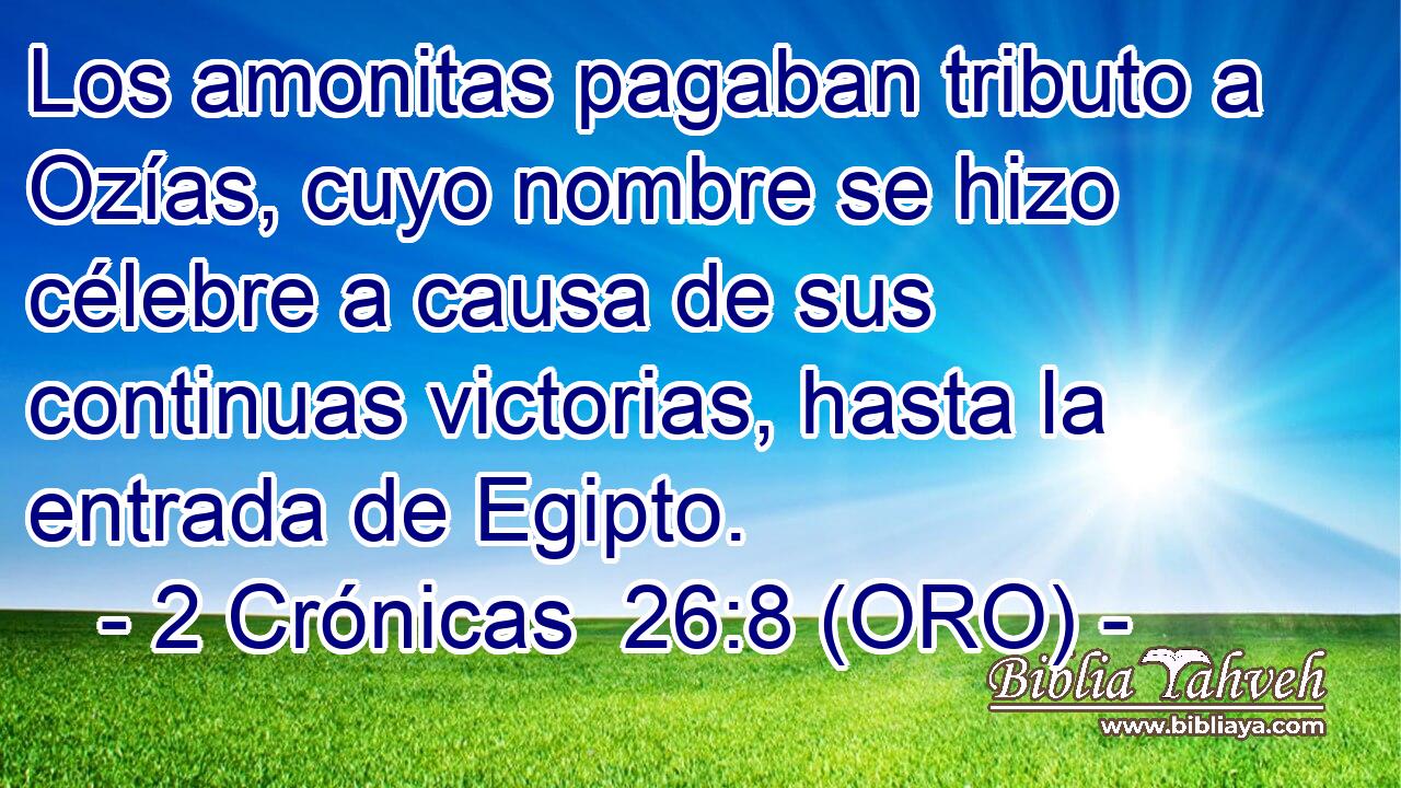  Los amonitas pagaban tributo a Ozías, cuyo nombre se hizo célebre a causa de sus continuas victorias, hasta la entrada de Egipto. 