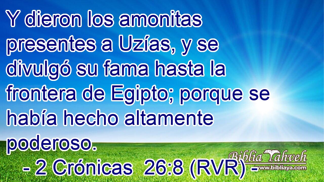 Y dieron los amonitas presentes a Uzías, y se divulgó su fama hasta la frontera de Egipto; porque se había hecho altamente poderoso.
