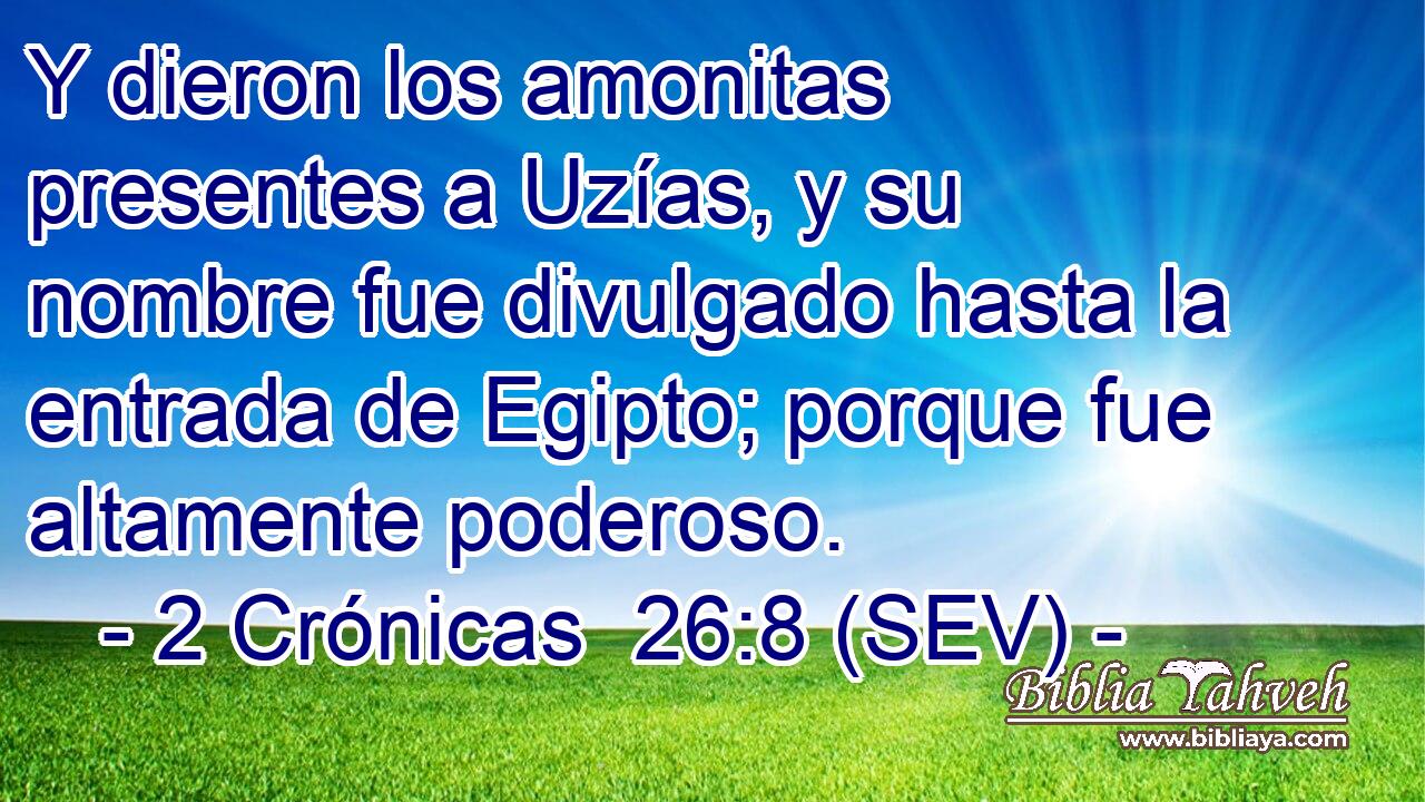 Y dieron los amonitas presentes a Uzías, y su nombre fue divulgado hasta la entrada de Egipto; porque fue altamente poderoso.