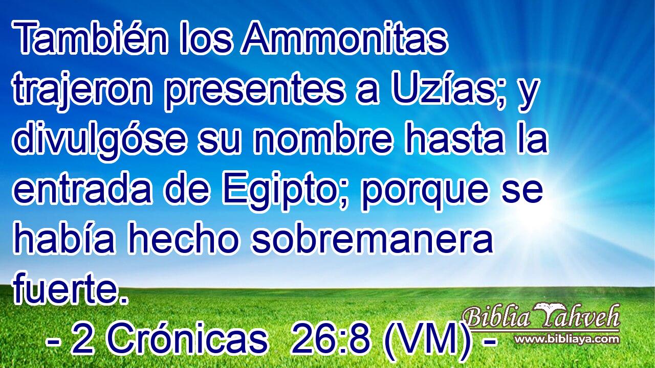  También los Ammonitas trajeron presentes a Uzías; y divulgóse su nombre hasta la entrada de Egipto; porque se había hecho sobremanera fuerte. 
