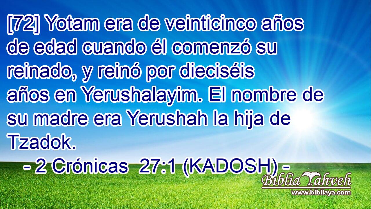  [72] Yotam era de veinticinco años de edad cuando él comenzó su reinado, y reinó por dieciséis años en Yerushalayim. El nombre de su madre era Yerushah la hija de Tzadok. 