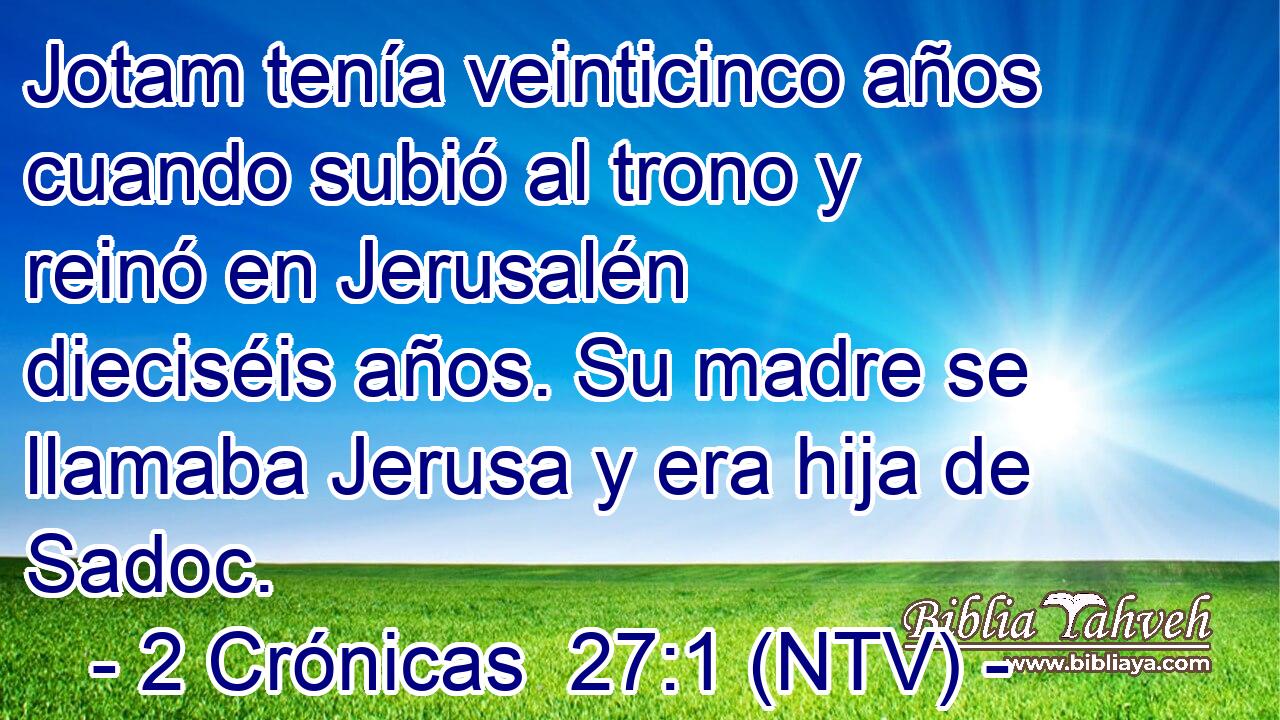 Jotam tenía veinticinco años cuando subió al trono y reinó en Jerusalén dieciséis años. Su madre se llamaba Jerusa y era hija de Sadoc.