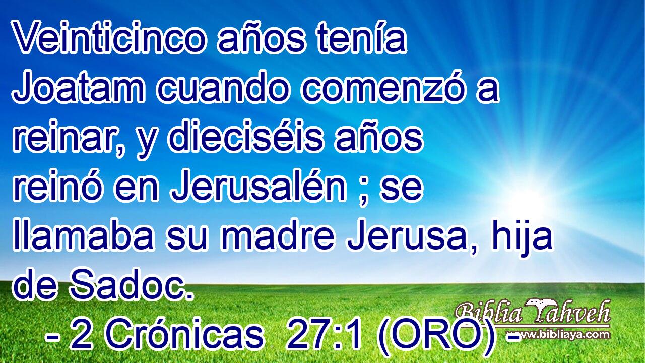 Veinticinco años tenía Joatam cuando comenzó a reinar, y dieciséis años reinó en Jerusalén ; se llamaba su madre Jerusa, hija de Sadoc. 