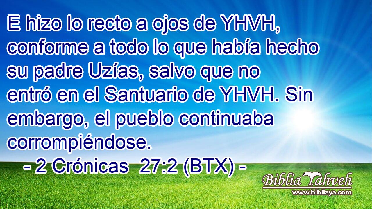 E hizo lo recto a ojos de YHVH, conforme a todo lo que había hecho su padre Uzías, salvo que no entró en el Santuario de YHVH. Sin embargo, el pueblo continuaba corrompiéndose.