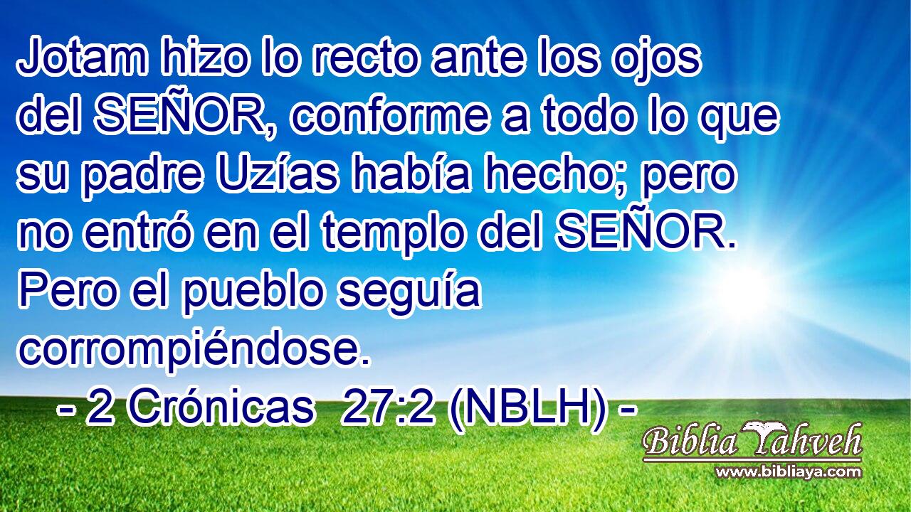  Jotam hizo lo recto ante los ojos del SEÑOR, conforme a todo lo que su padre Uzías había hecho; pero no entró en el templo del SEÑOR. Pero el pueblo seguía corrompiéndose. 