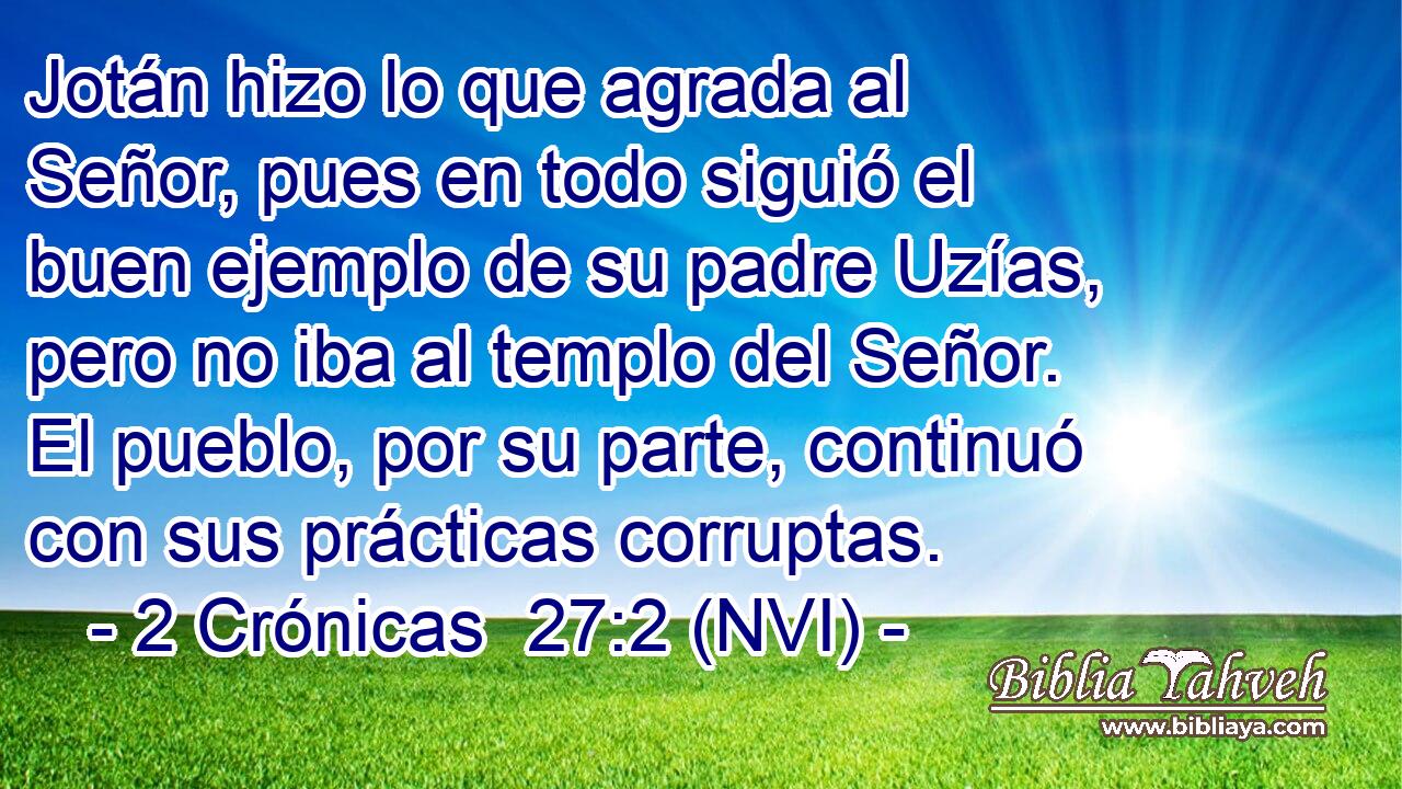  Jotán hizo lo que agrada al Señor, pues en todo siguió el buen ejemplo de su padre Uzías, pero no iba al templo del Señor. El pueblo, por su parte, continuó con sus prácticas corruptas. 