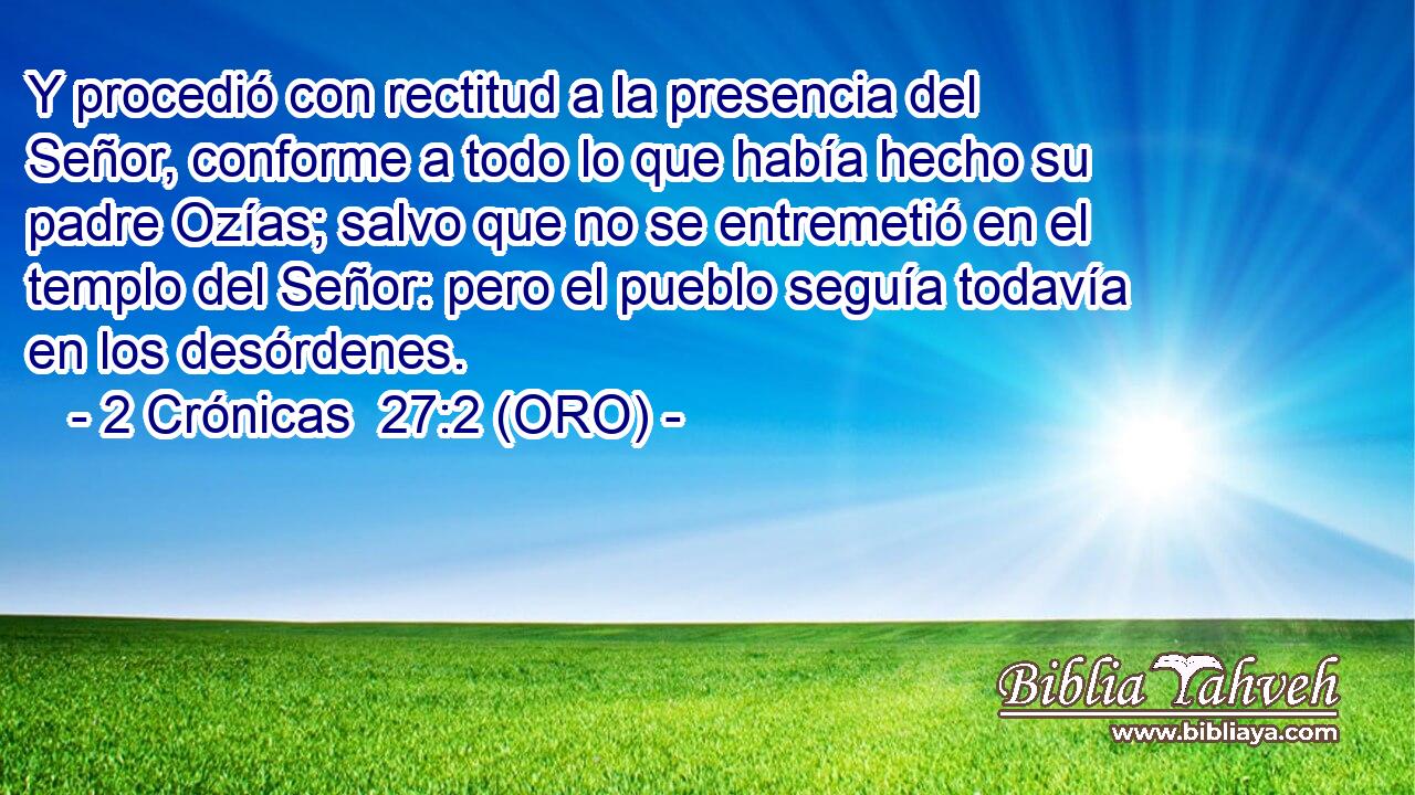  Y procedió con rectitud a la presencia del Señor, conforme a todo lo que había hecho su padre Ozías; salvo que no se entremetió en el templo del Señor: pero el pueblo seguía todavía en los desórdenes. 