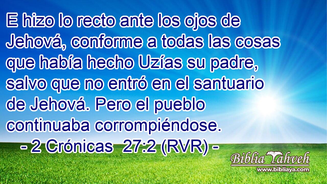E hizo lo recto ante los ojos de Jehová, conforme a todas las cosas que había hecho Uzías su padre, salvo que no entró en el santuario de Jehová. Pero el pueblo continuaba corrompiéndose.