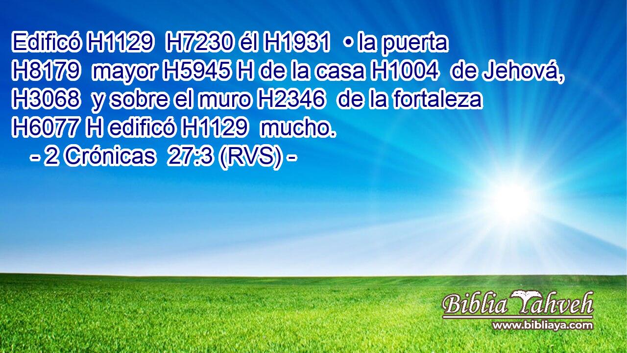 Edificó H1129  H7230 él H1931  • la puerta H8179  mayor H5945 H de la casa H1004  de Jehová, H3068  y sobre el muro H2346  de la fortaleza H6077 H edificó H1129  mucho. 